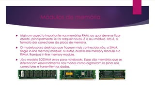Módulos de memória
 Mais um aspecto importante nas memórias RAM, ao qual deve-se ficar
atento, principalmente se for adquirir novas, é o seu módulo. Isto é, o
formato dos conectores da placa de memóra.
 O modelos para desktops que ficaram mais conhecidos são: o SIMM,
single in-line memory module; o DIMM, dual in-line memory module e o
RIMM, Rambus in-line memory module.
 Já o modelo SODIMM serve para notebooks. Essas são memórias que se
diferenciam essencialmente nos modos como organizam os pinos nos
conectores e transmitem os dados.
 