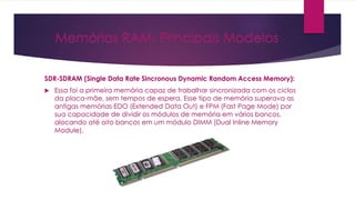 Memórias RAM: Principais Modelos
SDR-SDRAM (Single Data Rate Sincronous Dynamic Random Access Memory):
 Essa foi a primeira memória capaz de trabalhar sincronizada com os ciclos
da placa-mãe, sem tempos de espera. Esse tipo de memória superava as
antigas memórias EDO (Extended Data Out) e FPM (Fast Page Mode) por
sua capacidade de dividir os módulos de memória em vários bancos,
alocando até oito bancos em um módulo DIMM (Dual Inline Memory
Module).
 