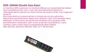 DDR-SDRAM (Double Data Rate):
As memórias DDR superavam as memórias SDR por sua capacidade de realizar
duas transferências por ciclo, o que não necessariamente dobrava a
velocidade efetiva (devido ao mesmo tempo de acesso inicial), mas chegavam
quase lá.
Essa característica é possível devido à inclusão de circuitos adicionais,
responsáveis por ler/escrever dados duas vezes por ciclo. Com exceção dessa
alteração, as trilhas tanto dos pentes de memórias como da placa-mãe
permaneceram inalteradas, assim como as demais características, o que
contribuiu para o baixo preço e popularização desse padrão.
DDR: 266 MHz, 333 MHz e 400 MHz DDR: 2,5 V 184 terminais
 