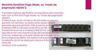 Memória Fpm(Fast-Page Mode, ou "modo de
paginação rápida"):
A primeira melhora significativa na arquitetura das memórias
veio com o FPM (Fast-Page Mode, ou "modo de paginação
rápida").
A ideia é que, ao ler um bloco de instruções ou arquivo
gravado na memória, os dados estão quase sempre
gravados sequencialmente. Não é preciso então enviar o
endereço RAS e CAS para cada bit a ser lido, mas
simplesmente enviar o endereço RAS (linha) uma vez e em
seguida enviar uma sequência de até 4 endereços CAS
(coluna), realizando uma série rápida de 4 leituras. Foi a
forma original da DRAM. Ela espera o processo inteiro de
localização do bit de dado por coluna e linha e então lê o bit
antes de
começar a ler o próximo
 