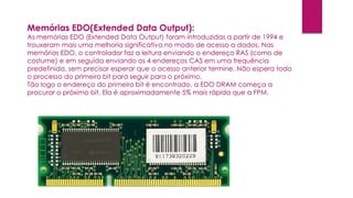 Memórias EDO(Extended Data Output):
As memórias EDO (Extended Data Output) foram introduzidas a partir de 1994 e
trouxeram mais uma melhoria significativa no modo de acesso a dados. Nas
memórias EDO, o controlador faz a leitura enviando o endereço RAS (como de
costume) e em seguida enviando os 4 endereços CAS em uma frequência
predefinida, sem precisar esperar que o acesso anterior termine. Não espera todo
o processo do primeiro bit para seguir para o próximo.
Tão logo o endereço do primeiro bit é encontrado, a EDO DRAM começa a
procurar o próximo bit. Ela é aproximadamente 5% mais rápida que a FPM.
 