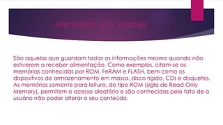 Memórias não voláteis
São aquelas que guardam todas as informações mesmo quando não
estiverem a receber alimentação. Como exemplos, citam-se as
memórias conhecidas por ROM, FeRAM e FLASH, bem como os
dispositivos de armazenamento em massa, disco rígido, CDs e disquetes.
As memórias somente para leitura, do tipo ROM (sigla de Read Only
Memory), permitem o acesso aleatório e são conhecidas pelo fato de o
usuário não poder alterar o seu conteúdo.
 