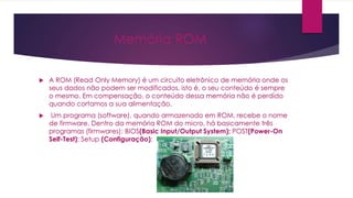 Memória ROM
 A ROM (Read Only Memory) é um circuito eletrônico de memória onde os
seus dados não podem ser modificados, isto é, o seu conteúdo é sempre
o mesmo. Em compensação, o conteúdo dessa memória não é perdido
quando cortamos a sua alimentação.
 Um programa (software), quando armazenado em ROM, recebe o nome
de firmware. Dentro da memória ROM do micro, há basicamente três
programas (firmwares): BIOS(Basic Input/Output System); POST(Power-On
Self-Test); Setup (Configuração);
 