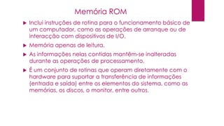  Inclui instruções de rotina para o funcionamento básico de
um computador, como as operações de arranque ou de
interacção com dispositivos de I/O.
 Memória apenas de leitura.
 As informações nelas contidas mantêm-se inalteradas
durante as operações de processamento.
 É um conjunto de rotinas que operam diretamente com o
hardware para suportar a transferência de informações
(entrada e saída) entre os elementos do sistema, como as
memórias, os discos, o monitor, entre outros.
Memória ROM
 