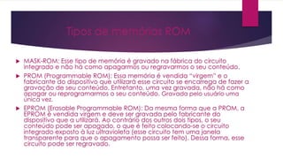 Tipos de memórias ROM
 MASK-ROM: Esse tipo de memória é gravado na fábrica do circuito
integrado e não há como apagarmos ou regravarmos o seu conteúdo.
 PROM (Programmable ROM): Essa memória é vendida “virgem” e o
fabricante do dispositivo que utilizará esse circuito se encarrega de fazer a
gravação de seu conteúdo. Entretanto, uma vez gravada, não há como
apagar ou reprogramarmos o seu conteúdo. Gravada pelo usuário uma
única vez.
 EPROM (Erasable Programmable ROM): Da mesma forma que a PROM, a
EPROM é vendida virgem e deve ser gravada pelo fabricante do
dispositivo que a utilizará. Ao contrário dos outros dois tipos, o seu
conteúdo pode ser apagado, o que é feito colocando-se o circuito
integrado exposto à luz ultravioleta (esse circuito tem uma janela
transparente para que o apagamento possa ser feito). Dessa forma, esse
circuito pode ser regravado.
 