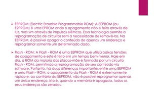  EEPROM (Electric Erasable Programmable ROM): A EEPROM (ou
E2PROM) é uma EPROM onde o apagamento não é feito através de
luz, mas sim através de impulsos elétricos. Essa tecnologia permite a
reprogramação de circuitos sem a necessidade de removê-los. Na
EEPROM, é possível apagar o conteúdo de apenas um endereço e
reprogramar somente um determinado dado.
 Flash - ROM: A Flash - ROM é uma EEPROM que utiliza baixas tensões
de apagamento e este é feito em um tempo bem menor. Hoje em
dia, a ROM da maioria das placas-mãe é formada por um circuito
Flash - ROM, permitindo a reprogramação de seu conteúdo via
software. Portanto, há duas diferenças importantes entre uma EEPROM
e uma Flash - ROM: o apagamento da Flash - ROM é extremamente
rápido e, ao contrário da EEPROM, não é possível reprogramar apenas
um único endereço, isto é, quando a memória é apagada, todos os
seus endereços são zerados.
 