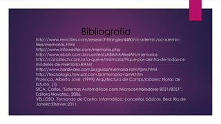 http://www.reocities.com/researchtriangle/4480/academic/academic-
files/memorias.html
http://www.infowester.com/memoria.php
http://www.ebah.com.br/content/ABAAAAkeIAH/memorias
http://canaltech.com.br/o-que-e/memoria/Fique-por-dentro-de-todos-os-
modelos-de-memoria-RAM/
http://www.hardware.com.br/guias/memoria-ram/fpm.html
http://tecnologia.hsw.uol.com.br/memoria-ram4.htm
Proença, Alberto José. (1999) Arquitectura de Computadores: Notas de
Estudo. [1]
SICA, Carlos. "Sistemas Automáticos com Microcontroladores 8031/8051",
Editora Novatec, 2006.
VELLOSO, Fernando de Castro. Informática: conceitos básicos. 8ed. Rio de
Janeiro:Elsevier,2011.
Bibliografia
 