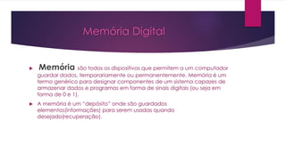 Memória Digital
 Memória são todos os dispositivos que permitem a um computador
guardar dados, temporariamente ou permanentemente. Memória é um
termo genérico para designar componentes de um sistema capazes de
armazenar dados e programas em forma de sinais digitais (ou seja em
forma de 0 e 1).
 A memória é um “depósito” onde são guardados
elementos(informações) para serem usadas quando
desejado(recuperação).
 