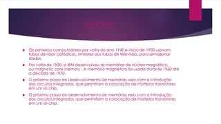 História
 Os primeiros computadores por volta do ano 1940 e início de 1950 usavam
tubos de raios catódicos, similares aos tubos de televisão, para armazenar
dados.
 Por volta de 1950, a IBM desenvolveu as memórias de núcleo magnético,
ou magnetic core memory. A memória magnética foi usada durante 1960 até
a década de 1970.
 O próximo passo do desenvolvimento de memórias veio com a introdução
dos circuitos integrados, que permitiam a colocação de múltiplos transístores
em um só chip.
 O próximo passo do desenvolvimento de memórias veio com a introdução
dos circuitos integrados, que permitiam a colocação de múltiplos transístores
em um só chip.
 
