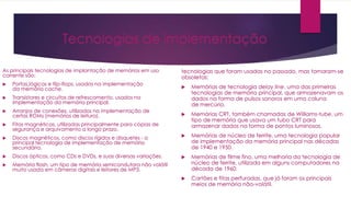Tecnologias de implementação
As principais tecnologias de implantação de memórias em uso
corrente são:
 Portas lógicas e flip-flops, usados na implementação
da memória cache.
 Transistores e circuitos de refrescamento, usados na
implementação da memória principal.
 Arranjos de conexões, utilizados na implementação de
certas ROMs (memórias de leitura).
 Fitas magnéticas, utilizadas principalmente para cópias de
segurança e arquivamento a longo prazo.
 Discos magnéticos, como discos rígidos e disquetes - a
principal tecnologia de implementação de memória
secundária.
 Discos ópticos, como CDs e DVDs, e suas diversas variações.
 Memória flash, um tipo de memória semicondutora não volátil
muito usada em câmeras digitais e leitores de MP3.
tecnologias que foram usadas no passado, mas tornaram-se
obsoletas:
 Memórias de tecnologia delay line, uma das primeiras
tecnologias de memória principal, que armazenavam os
dados na forma de pulsos sonoros em uma coluna
de mercúrio.
 Memórias CRT, também chamadas de Williams-tube, um
tipo de memória que usava um tubo CRT para
armazenar dados na forma de pontos luminosos.
 Memórias de núcleo de ferrite, uma tecnologia popular
de implementação da memória principal nas décadas
de 1940 e 1950.
 Memórias de filme fino, uma melhoria da tecnologia de
núcleo de ferrite, utilizada em alguns computadores na
década de 1960.
 Cartões e fitas perfuradas, que já foram os principais
meios de memória não-volátil.
 