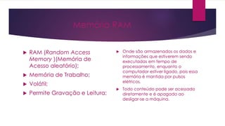 Memória RAM
 RAM (Random Access
Memory )(Memória de
Acesso aleatório);
 Memória de Trabalho;
 Volátil;
 Permite Gravação e Leitura;
 Onde são armazenados os dados e
informações que estiverem sendo
executadas em tempo de
processamento, enquanto o
computador estiver ligado, pois essa
memória é mantida por pulsos
elétricos.
 Todo conteúdo pode ser acessado
diretamente e é apagado ao
desligar-se a máquina.
 