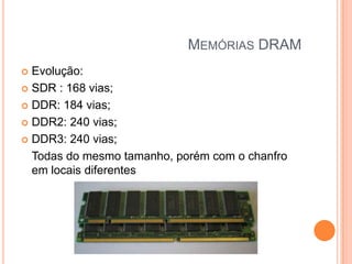MEMÓRIAS DRAM
Evolução:
 SDR : 168 vias;
 DDR: 184 vias;
 DDR2: 240 vias;
 DDR3: 240 vias;
Todas do mesmo tamanho, porém com o chanfro
em locais diferentes


 