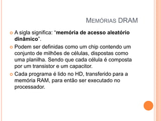 MEMÓRIAS DRAM
A sigla significa: “memória de acesso aleatório
dinâmico”.
 Podem ser definidas como um chip contendo um
conjunto de milhões de células, dispostas como
uma planilha. Sendo que cada célula é composta
por um transistor e um capacitor.
 Cada programa é lido no HD, transferido para a
memória RAM, para então ser executado no
processador.


 
