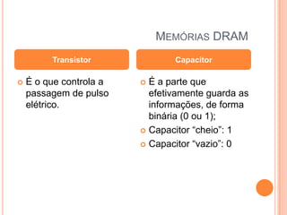 MEMÓRIAS DRAM
Transistor


É o que controla a
passagem de pulso
elétrico.

Capacitor

É a parte que
efetivamente guarda as
informações, de forma
binária (0 ou 1);
 Capacitor “cheio”: 1
 Capacitor “vazio”: 0


 