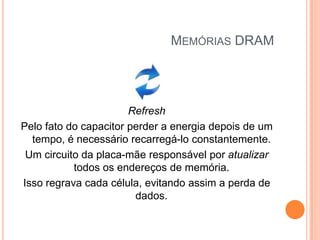 MEMÓRIAS DRAM

Refresh
Pelo fato do capacitor perder a energia depois de um
tempo, é necessário recarregá-lo constantemente.
Um circuito da placa-mãe responsável por atualizar
todos os endereços de memória.
Isso regrava cada célula, evitando assim a perda de
dados.

 