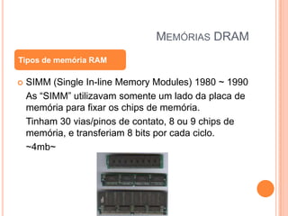 MEMÓRIAS DRAM
Tipos de memória RAM


SIMM (Single In-line Memory Modules) 1980 ~ 1990
As “SIMM” utilizavam somente um lado da placa de
memória para fixar os chips de memória.
Tinham 30 vias/pinos de contato, 8 ou 9 chips de
memória, e transferiam 8 bits por cada ciclo.
~4mb~

 
