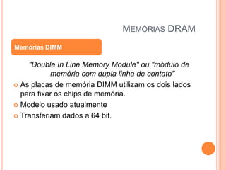 MEMÓRIAS DRAM
Memórias DIMM

"Double In Line Memory Module" ou "módulo de
memória com dupla linha de contato"
 As placas de memória DIMM utilizam os dois lados
para fixar os chips de memória.
 Modelo usado atualmente
 Transferiam dados a 64 bit.

 