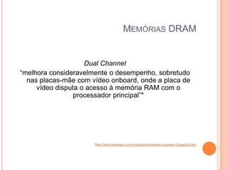 MEMÓRIAS DRAM

Dual Channel
“melhora consideravelmente o desempenho, sobretudo
nas placas-mãe com vídeo onboard, onde a placa de
vídeo disputa o acesso à memória RAM com o
processador principal”*

*http://www.hardware.com.br/tutoriais/hardware-iniciantes-2/pagina2.html

 