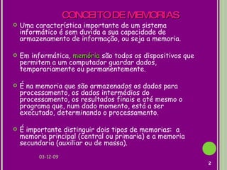 CONCEITO DE MEMORIAS Uma característica importante de um sistema informático é sem duvida a sua capacidade de armazenamento de informação, ou seja a memoria.  Em informática ,  memória  são todos os dispositivos que permitem a um computador guardar dados, temporariamente ou permanentemente. É na memoria que são armazenados os dados para processamento, os dados intermédios do processamento, os resultados finais e até mesmo o programa que, num dado momento, está a ser executado, determinando o processamento. É importante distinguir dois tipos de memorias:  a memoria principal (central ou primaria) e a memoria secundaria (auxiliar ou de massa).  07-06-09 