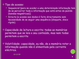 Tipo de acesso:  Sequencial [para se aceder a uma determinada informação tem de se percorrer toda a informação que está antes da pedida (bandas magnéticas)] Directo (o acesso aos dados é feito directamente sem necessidade de se seguir uma sequência (disquete, disco rígido). Capacidade de leitura e escrita: todas as memórias permitem que se leia o seu conteúdo, mas nem todas permitem a escrita Volatilidade: capacidade, ou não, de a memória reter a informação quando não é alimentada pela corrente eléctrica.   07-06-09 