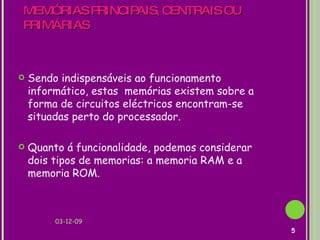 MEMÓRIAS PRINCIPAIS, CENTRAIS OU PRIMÁRIAS  Sendo indispensáveis ao funcionamento informático, estas  memórias existem sobre a forma de circuitos eléctricos encontram-se situadas perto do processador. Quanto á funcionalidade, podemos considerar dois tipos de memorias: a memoria RAM e a memoria ROM. 07-06-09 
