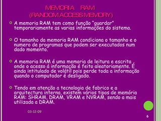 MEMORIA  RAM  (RANDOM ACCESS MEMORY)  A memoria RAM tem como função “guardar” temporariamente as varias informações do sistema. O tamanho da memoria RAM condiciona o tamanho e o numero de programas que podem ser executados num dado momento. A memoria RAM é uma memoria de leitura e escrita onde o acesso á informação é feito aleatoriamente. É ainda intitulado de volátil pois perde toda a informação quando o computador é desligado.  Tendo em atenção a tecnologia de fabrico e a arquitectura interna, existem vários tipos de memória RAM: SHRAM, DRAM, VRAM e NVRAM, sendo a mais utilizada a DRAM. 07-06-09 