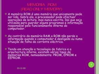 MEMÓRIA  ROM   (READ ONLY MEMORY) A memória ROM é uma memória que unicamente pode ser lida. Sobre ela, o processador pode efectuar operações de leitura, mas nunca escrita. Dai que seja utilizada para guardar alguns programas e informação responsável pelo funcionamento interno do computador.  Ao contrário da memória RAM a ROM não perde a informação quando o computador é desligado ou numa situação de falha da corrente eléctrica.  Tendo em atenção a tecnologia de fabrico e a arquitectura interna, existem vários tipos de memorias ROM, nomeadamente: PROM, EPROM e EEPROM. 07-06-09 