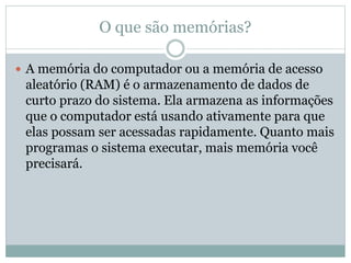 O que são memórias?
 A memória do computador ou a memória de acesso
aleatório (RAM) é o armazenamento de dados de
curto prazo do sistema. Ela armazena as informações
que o computador está usando ativamente para que
elas possam ser acessadas rapidamente. Quanto mais
programas o sistema executar, mais memória você
precisará.
 