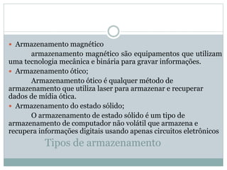 Tipos de armazenamento
 Armazenamento magnético
armazenamento magnético são equipamentos que utilizam
uma tecnologia mecânica e binária para gravar informações.
 Armazenamento ótico;
Armazenamento ótico é qualquer método de
armazenamento que utiliza laser para armazenar e recuperar
dados de mídia ótica.
 Armazenamento do estado sólido;
O armazenamento de estado sólido é um tipo de
armazenamento de computador não volátil que armazena e
recupera informações digitais usando apenas circuitos eletrônicos
 