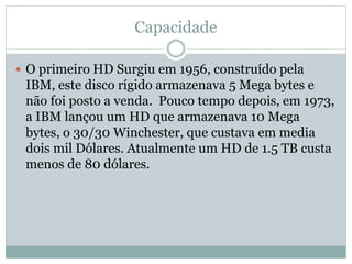 Capacidade
 O primeiro HD Surgiu em 1956, construído pela
IBM, este disco rígido armazenava 5 Mega bytes e
não foi posto a venda. Pouco tempo depois, em 1973,
a IBM lançou um HD que armazenava 10 Mega
bytes, o 30/30 Winchester, que custava em media
dois mil Dólares. Atualmente um HD de 1.5 TB custa
menos de 80 dólares.
 