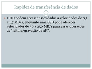 Rapidez de transferência de dados
 HDD podem acessar esses dados a velocidades de 0,1
a 1,7 MB/s, enquanto uma SSD pode oferecer
velocidades de 50 a 250 MB/s para essas operações
de “leitura/gravação de 4K".
 