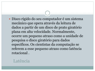 Latência
 Disco rígido do seu computador é um sistema
mecânico que opera através da leitura de
dados a partir de um disco de prato giratório
plana em alta velocidade. Normalmente,
ocorre um pequeno atraso como a unidade de
pesquisa o disco giratório para dados
específicos. Os cientistas da computação se
referem a esse pequeno atraso como latência
rotacional .
 