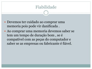 Fiabilidade
 Devemos ter cuidado ao comprar uma
memoria pois pode vir danificada .
 Ao comprar uma memoria devemos saber se
tem um tempo de duração bom , se é
compatível com as peças do computador e
saber se as empresas ou fabricante é fiável.
 