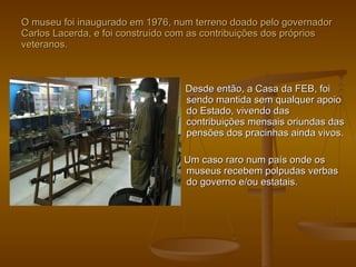 O museu foi inaugurado em 1976, num terreno doado pelo governador Carlos Lacerda, e foi construído com as contribuições dos próprios veteranos. Desde então, a Casa da FEB, foi sendo mantida sem qualquer apoio do Estado, vivendo das contribuições mensais oriundas das pensões dos pracinhas ainda vivos. Um caso raro num país onde os museus recebem polpudas verbas do governo e/ou estatais. 