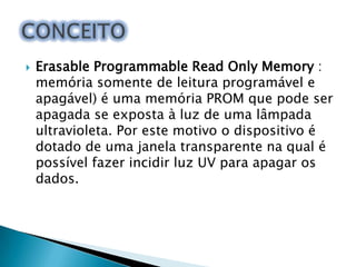 

Erasable Programmable Read Only Memory :
memória somente de leitura programável e
apagável) é uma memória PROM que pode ser
apagada se exposta à luz de uma lâmpada
ultravioleta. Por este motivo o dispositivo é
dotado de uma janela transparente na qual é
possível fazer incidir luz UV para apagar os
dados.

 