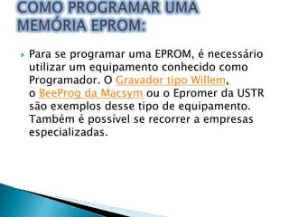 

Para se programar uma EPROM, é necessário
utilizar um equipamento conhecido como
Programador. O Gravador tipo Willem,
o BeeProg da Macsym ou o Epromer da USTR
são exemplos desse tipo de equipamento.
Também é possível se recorrer a empresas
especializadas.

 