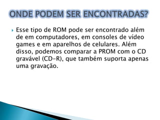 

Esse tipo de ROM pode ser encontrado além
de em computadores, em consoles de vídeo
games e em aparelhos de celulares. Além
disso, podemos comparar a PROM com o CD
gravável (CD-R), que também suporta apenas
uma gravação.

 