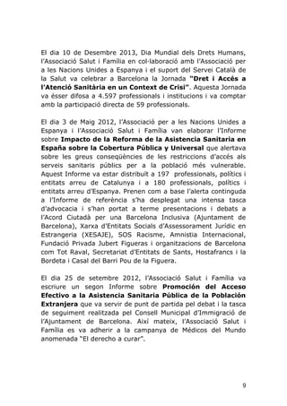 9
El dia 10 de Desembre 2013, Dia Mundial dels Drets Humans,
l’Associació Salut i Família en col·laboració amb l’Associació per
a les Nacions Unides a Espanya i el suport del Servei Català de
la Salut va celebrar a Barcelona la Jornada “Dret i Accés a
l’Atenció Sanitària en un Context de Crisi”. Aquesta Jornada
va ésser difosa a 4.597 professionals i institucions i va comptar
amb la participació directa de 59 professionals.
El dia 3 de Maig 2012, l’Associació per a les Nacions Unides a
Espanya i l’Associació Salut i Família van elaborar l’Informe
sobre Impacto de la Reforma de la Asistencia Sanitaria en
España sobre la Cobertura Pública y Universal que alertava
sobre les greus conseqüències de les restriccions d’accés als
serveis sanitaris públics per a la població més vulnerable.
Aquest Informe va estar distribuït a 197 professionals, polítics i
entitats arreu de Catalunya i a 180 professionals, polítics i
entitats arreu d’Espanya. Prenen com a base l’alerta continguda
a l’Informe de referència s’ha desplegat una intensa tasca
d’advocacia i s’han portat a terme presentacions i debats a
l’Acord Ciutadà per una Barcelona Inclusiva (Ajuntament de
Barcelona), Xarxa d’Entitats Socials d’Assessorament Jurídic en
Estrangeria (XESAJE), SOS Racisme, Amnistia Internacional,
Fundació Privada Jubert Figueras i organitzacions de Barcelona
com Tot Raval, Secretariat d’Entitats de Sants, Hostafrancs i la
Bordeta i Casal del Barri Pou de la Figuera.
El dia 25 de setembre 2012, l’Associació Salut i Família va
escriure un segon Informe sobre Promoción del Acceso
Efectivo a la Asistencia Sanitaria Pública de la Población
Extranjera que va servir de punt de partida pel debat i la tasca
de seguiment realitzada pel Consell Municipal d’Immigració de
l’Ajuntament de Barcelona. Així mateix, l’Associació Salut i
Família es va adherir a la campanya de Médicos del Mundo
anomenada “El derecho a curar”.
 