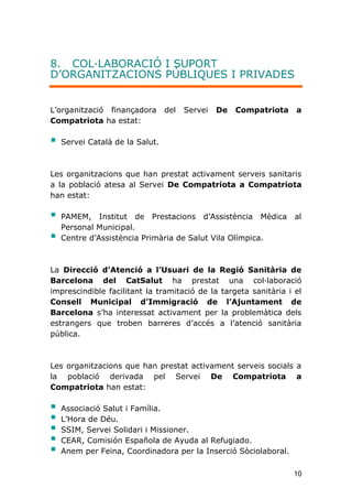 10
8. COL·LABORACIÓ I SUPORT
D’ORGANITZACIONS PÚBLIQUES I PRIVADES
L'organització finançadora del Servei De Compatriota a
Compatriota ha estat:
 Servei Català de la Salut.
Les organitzacions que han prestat activament serveis sanitaris
a la població atesa al Servei De Compatriota a Compatriota
han estat:
 PAMEM, Institut de Prestacions d’Assistència Mèdica al
Personal Municipal.
 Centre d’Assistència Primària de Salut Vila Olímpica.
La Direcció d’Atenció a l’Usuari de la Regió Sanitària de
Barcelona del CatSalut ha prestat una col·laboració
imprescindible facilitant la tramitació de la targeta sanitària i el
Consell Municipal d’Immigració de l’Ajuntament de
Barcelona s’ha interessat activament per la problemàtica dels
estrangers que troben barreres d’accés a l’atenció sanitària
pública.
Les organitzacions que han prestat activament serveis socials a
la població derivada pel Servei De Compatriota a
Compatriota han estat:
 Associació Salut i Família.
 L’Hora de Déu.
 SSIM, Servei Solidari i Missioner.
 CEAR, Comisión Española de Ayuda al Refugiado.
 Anem per Feina, Coordinadora per la Inserció Sòciolaboral.
 