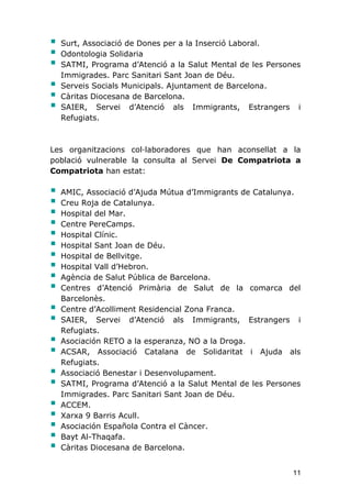 11
 Surt, Associació de Dones per a la Inserció Laboral.
 Odontologia Solidaria
 SATMI, Programa d’Atenció a la Salut Mental de les Persones
Immigrades. Parc Sanitari Sant Joan de Déu.
 Serveis Socials Municipals. Ajuntament de Barcelona.
 Càritas Diocesana de Barcelona.
 SAIER, Servei d’Atenció als Immigrants, Estrangers i
Refugiats.
Les organitzacions col·laboradores que han aconsellat a la
població vulnerable la consulta al Servei De Compatriota a
Compatriota han estat:
 AMIC, Associació d’Ajuda Mútua d’Immigrants de Catalunya.
 Creu Roja de Catalunya.
 Hospital del Mar.
 Centre PereCamps.
 Hospital Clínic.
 Hospital Sant Joan de Déu.
 Hospital de Bellvitge.
 Hospital Vall d’Hebron.
 Agència de Salut Pública de Barcelona.
 Centres d’Atenció Primària de Salut de la comarca del
Barcelonès.
 Centre d’Acolliment Residencial Zona Franca.
 SAIER, Servei d’Atenció als Immigrants, Estrangers i
Refugiats.
 Asociación RETO a la esperanza, NO a la Droga.
 ACSAR, Associació Catalana de Solidaritat i Ajuda als
Refugiats.
 Associació Benestar i Desenvolupament.
 SATMI, Programa d’Atenció a la Salut Mental de les Persones
Immigrades. Parc Sanitari Sant Joan de Déu.
 ACCEM.
 Xarxa 9 Barris Acull.
 Asociación Española Contra el Càncer.
 Bayt Al-Thaqafa.
 Càritas Diocesana de Barcelona.
 