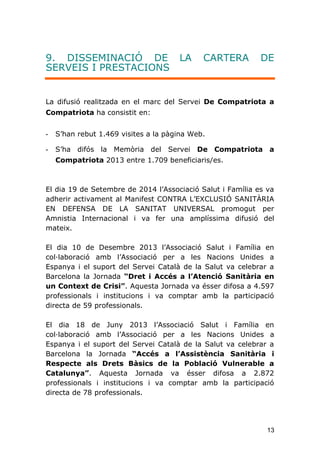13
9. DISSEMINACIÓ DE LA CARTERA DE
SERVEIS I PRESTACIONS
La difusió realitzada en el marc del Servei De Compatriota a
Compatriota ha consistit en:
- S’han rebut 1.469 visites a la pàgina Web.
- S’ha difós la Memòria del Servei De Compatriota a
Compatriota 2013 entre 1.709 beneficiaris/es.
El dia 19 de Setembre de 2014 l'Associació Salut i Família es va
adherir activament al Manifest CONTRA L'EXCLUSIÓ SANITÀRIA
EN DEFENSA DE LA SANITAT UNIVERSAL promogut per
Amnistia Internacional i va fer una amplíssima difusió del
mateix.
El dia 10 de Desembre 2013 l’Associació Salut i Família en
col·laboració amb l’Associació per a les Nacions Unides a
Espanya i el suport del Servei Català de la Salut va celebrar a
Barcelona la Jornada “Dret i Accés a l’Atenció Sanitària en
un Context de Crisi”. Aquesta Jornada va ésser difosa a 4.597
professionals i institucions i va comptar amb la participació
directa de 59 professionals.
El dia 18 de Juny 2013 l’Associació Salut i Família en
col·laboració amb l’Associació per a les Nacions Unides a
Espanya i el suport del Servei Català de la Salut va celebrar a
Barcelona la Jornada “Accés a l’Assistència Sanitària i
Respecte als Drets Bàsics de la Població Vulnerable a
Catalunya”. Aquesta Jornada va ésser difosa a 2.872
professionals i institucions i va comptar amb la participació
directa de 78 professionals.
 