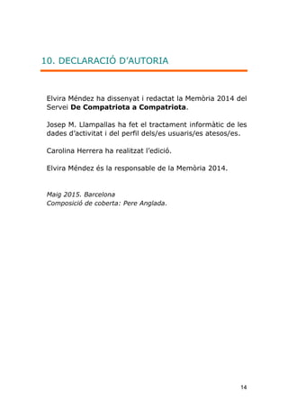 14
10. DECLARACIÓ D’AUTORIA
Elvira Méndez ha dissenyat i redactat la Memòria 2014 del
Servei De Compatriota a Compatriota.
Josep M. Llampallas ha fet el tractament informàtic de les
dades d'activitat i del perfil dels/es usuaris/es atesos/es.
Carolina Herrera ha realitzat l’edició.
Elvira Méndez és la responsable de la Memòria 2014.
Maig 2015. Barcelona
Composició de coberta: Pere Anglada.
 