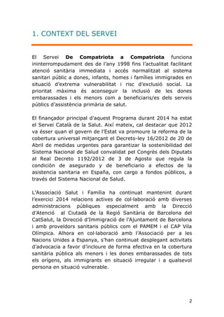 2
1. CONTEXT DEL SERVEI
El Servei De Compatriota a Compatriota funciona
ininterrompudament des de l’any 1998 fins l’actualitat facilitant
atenció sanitària immediata i accés normalitzat al sistema
sanitari públic a dones, infants, homes i famílies immigrades en
situació d’extrema vulnerabilitat i risc d’exclusió social. La
prioritat màxima és aconseguir la inclusió de les dones
embarassades i els menors com a beneficiaris/es dels serveis
públics d’assistència primària de salut.
El finançador principal d’aquest Programa durant 2014 ha estat
el Servei Català de la Salut. Així mateix, cal destacar que 2012
va ésser quan el govern de l’Estat va promoure la reforma de la
cobertura universal mitjançant el Decreto-ley 16/2012 de 20 de
Abril de medidas urgentes para garantizar la sostenibilidad del
Sistema Nacional de Salud convalidat pel Congrès dels Diputats
al Real Decreto 1192/2012 de 3 de Agosto que regula la
condición de asegurado y de beneficiario a efectos de la
asistencia sanitaria en España, con cargo a fondos públicos, a
través del Sistema Nacional de Salud.
L’Associació Salut i Família ha continuat mantenint durant
l’exercici 2014 relacions actives de col·laboració amb diverses
administracions públiques especialment amb la Direcció
d’Atenció al Ciutadà de la Regió Sanitària de Barcelona del
CatSalut, la Direcció d’Immigració de l’Ajuntament de Barcelona
i amb proveïdors sanitaris públics com el PAMEM i el CAP Vila
Olímpica. Alhora en col·laboració amb l’Associació per a les
Nacions Unides a Espanya, s'han continuat desplegant activitats
d’advocacia a favor d’incloure de forma efectiva en la cobertura
sanitària pública als menors i les dones embarassades de tots
els orígens, als immigrants en situació irregular i a qualsevol
persona en situació vulnerable.
 