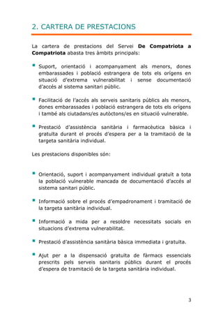 3
2. CARTERA DE PRESTACIONS
La cartera de prestacions del Servei De Compatriota a
Compatriota abasta tres àmbits principals:
 Suport, orientació i acompanyament als menors, dones
embarassades i població estrangera de tots els orígens en
situació d’extrema vulnerabilitat i sense documentació
d’accés al sistema sanitari públic.
 Facilitació de l’accés als serveis sanitaris públics als menors,
dones embarassades i població estrangera de tots els orígens
i també als ciutadans/es autòctons/es en situació vulnerable.
 Prestació d’assistència sanitària i farmacèutica bàsica i
gratuïta durant el procés d’espera per a la tramitació de la
targeta sanitària individual.
Les prestacions disponibles són:
 Orientació, suport i acompanyament individual gratuït a tota
la població vulnerable mancada de documentació d’accés al
sistema sanitari públic.
 Informació sobre el procés d’empadronament i tramitació de
la targeta sanitària individual.
 Informació a mida per a resoldre necessitats socials en
situacions d’extrema vulnerabilitat.
 Prestació d’assistència sanitària bàsica immediata i gratuïta.
 Ajut per a la dispensació gratuïta de fàrmacs essencials
prescrits pels serveis sanitaris públics durant el procés
d’espera de tramitació de la targeta sanitària individual.
 