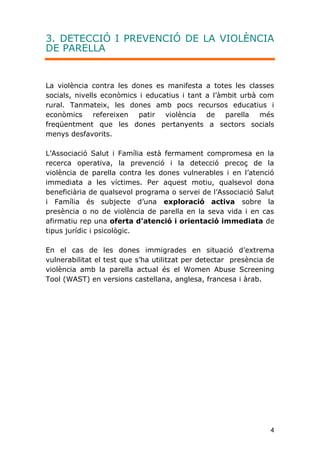 4
3. DETECCIÓ I PREVENCIÓ DE LA VIOLÈNCIA
DE PARELLA
La violència contra les dones es manifesta a totes les classes
socials, nivells econòmics i educatius i tant a l’àmbit urbà com
rural. Tanmateix, les dones amb pocs recursos educatius i
econòmics refereixen patir violència de parella més
freqüentment que les dones pertanyents a sectors socials
menys desfavorits.
L’Associació Salut i Família està fermament compromesa en la
recerca operativa, la prevenció i la detecció precoç de la
violència de parella contra les dones vulnerables i en l’atenció
immediata a les víctimes. Per aquest motiu, qualsevol dona
beneficiària de qualsevol programa o servei de l’Associació Salut
i Família és subjecte d’una exploració activa sobre la
presència o no de violència de parella en la seva vida i en cas
afirmatiu rep una oferta d’atenció i orientació immediata de
tipus jurídic i psicològic.
En el cas de les dones immigrades en situació d’extrema
vulnerabilitat el test que s’ha utilitzat per detectar presència de
violència amb la parella actual és el Women Abuse Screening
Tool (WAST) en versions castellana, anglesa, francesa i àrab.
 
