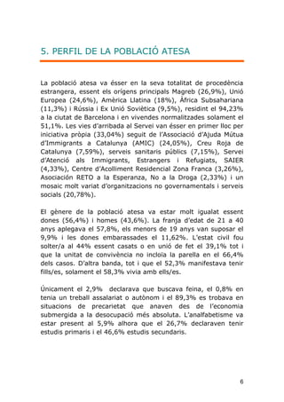 6
5. PERFIL DE LA POBLACIÓ ATESA
La població atesa va ésser en la seva totalitat de procedència
estrangera, essent els orígens principals Magreb (26,9%), Unió
Europea (24,6%), Amèrica Llatina (18%), Àfrica Subsahariana
(11,3%) i Rússia i Ex Unió Soviètica (9,5%), residint el 94,23%
a la ciutat de Barcelona i en vivendes normalitzades solament el
51,1%. Les vies d’arribada al Servei van ésser en primer lloc per
iniciativa pròpia (33,04%) seguit de l'Associació d’Ajuda Mútua
d’Immigrants a Catalunya (AMIC) (24,05%), Creu Roja de
Catalunya (7,59%), serveis sanitaris públics (7,15%), Servei
d’Atenció als Immigrants, Estrangers i Refugiats, SAIER
(4,33%), Centre d’Acolliment Residencial Zona Franca (3,26%),
Asociación RETO a la Esperanza, No a la Droga (2,33%) i un
mosaic molt variat d’organitzacions no governamentals i serveis
socials (20,78%).
El gènere de la població atesa va estar molt igualat essent
dones (56,4%) i homes (43,6%). La franja d’edat de 21 a 40
anys aplegava el 57,8%, els menors de 19 anys van suposar el
9,9% i les dones embarassades el 11,62%. L’estat civil fou
solter/a al 44% essent casats o en unió de fet el 39,1% tot i
que la unitat de convivència no incloïa la parella en el 66,4%
dels casos. D’altra banda, tot i que el 52,3% manifestava tenir
fills/es, solament el 58,3% vivia amb ells/es.
Únicament el 2,9% declarava que buscava feina, el 0,8% en
tenia un treball assalariat o autònom i el 89,3% es trobava en
situacions de precarietat que anaven des de l’economia
submergida a la desocupació més absoluta. L’analfabetisme va
estar present al 5,9% alhora que el 26,7% declaraven tenir
estudis primaris i el 46,6% estudis secundaris.
 