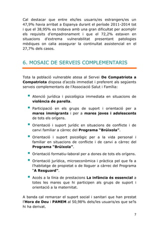 7
Cal destacar que entre els/les usuaris/es estrangers/es un
47,9% havia arribat a Espanya durant el període 2011-2014 tot
i que el 38,95% es trobava amb una gran dificultat per acomplir
els requisits d’empadronament i que el 72,2% estaven en
situacions d’extrema vulnerabilitat presentant patologies
mèdiques on calia assegurar la continuïtat assistencial en el
27,7% dels casos.
6. MOSAIC DE SERVEIS COMPLEMENTARIS
Tota la població vulnerable atesa al Servei De Compatriota a
Compatriota disposa d’accés immediat i preferent als següents
serveis complementaris de l’Associació Salut i Família:
 Atenció jurídica i psicològica immediata en situacions de
violència de parella.
 Participació en els grups de suport i orientació per a
mares immigrants i per a mares joves i adolescents
de tots els orígens.
 Orientació i suport jurídic en situacions de conflicte i de
canvi familiar a càrrec del Programa “Brúixola”.
 Orientació i suport psicològic per a la vida personal i
familiar en situacions de conflicte i de canvi a càrrec del
Programa “Brúixola”.
 Orientació formatiu-laboral per a dones de tots els orígens.
 Orientació jurídica, microeconòmica i pràctica pel que fa a
l’habitatge de propietat o de lloguer a càrrec del Programa
“A Resguard”.
 Accés a la línia de prestacions La infància és essencial a
totes les mares que hi participen als grups de suport i
orientació a la maternitat.
A banda cal remarcar el suport social i sanitari que han prestat
l’Hora de Deu i PAMEM al 50,98% dels/les usuaris/es que se’ls
hi ha derivat.
 