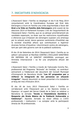 8
7. INICIATIVES D’ADVOCACIA
L'Associació Salut i Família va desplegar el dia 9 de Maig 2014
conjuntament amb la Coordinadora Europea pel Dret dels
Estrangers a Viure en Familia una crida argumentada a favor del
Dret a la Vida en Familia dels Estrangers amb ocasió de les
eleccions 2014 al Parlament Europeu L'eix de l'argumentació de
l'Associació Salut i Família, que es va adreçar prioritàriament als
candidats espanyols, va ésser que les restriccions injustificades
o ofensives que s'imposen als estrangers suposen una amenaça
per la cohesió social, doncs generen sentiments d'hostilitat cap
la societat d'acollida alhora que contribueixen a legitimar
diverses formes d'injustícia i discriminació contra els estrangers,
tant per part dels governs com de la població autòctona.
El dia 19 de Setembre de 2014 l'Associació Salut i Família es va
adherir activament al Manifest CONTRA L'EXCLUSIÓ SANITÀRIA
EN DEFENSA DE LA SANITAT UNIVERSAL promogut per
Amnistia Internacional i va fer una amplíssima difusió del
mateix.
L'Associació Salut i Família a través de l'advocada Concha Par,
professional del Programa "Brúixola" de l'entitat, va contribuir
activament a l'elaboració del document del Consell Municipal
d'Immigració de Barcelona titulat "Les 67 propostes per a
millorar la integració de les persones en situació
irregular". Aquest document va ésser presentat a la ciutadania
al llarg del mes d'Octubre 2014.
El dia 18 de Juny 2013 l’Associació Salut i Família en
col·laboració amb l’Associació per a les Nacions Unides a
Espanya i el suport del Servei Català de la Salut va celebrar a
Barcelona la Jornada “Accés a l’Assistència Sanitària i
Respecte als Drets Bàsics de la Població Vulnerable a
Catalunya”. Aquesta Jornada va ésser difosa a 2.872
professionals i institucions i va comptar amb la participació
directa de 78 professionals.
 