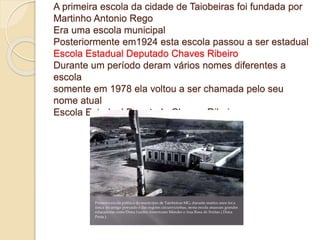 A primeira escola da cidade de Taiobeiras foi fundada por
Martinho Antonio Rego
Era uma escola municipal
Posteriormente em1924 esta escola passou a ser estadual
Escola Estadual Deputado Chaves Ribeiro
Durante um período deram vários nomes diferentes a
escola
somente em 1978 ela voltou a ser chamada pelo seu
nome atual
Escola Estadual Deputado Chaves Ribeiro
 