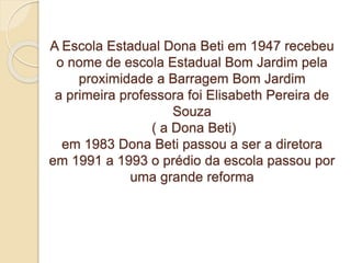 A Escola Estadual Dona Beti em 1947 recebeu
o nome de escola Estadual Bom Jardim pela
proximidade a Barragem Bom Jardim
a primeira professora foi Elisabeth Pereira de
Souza
( a Dona Beti)
em 1983 Dona Beti passou a ser a diretora
em 1991 a 1993 o prédio da escola passou por
uma grande reforma
 